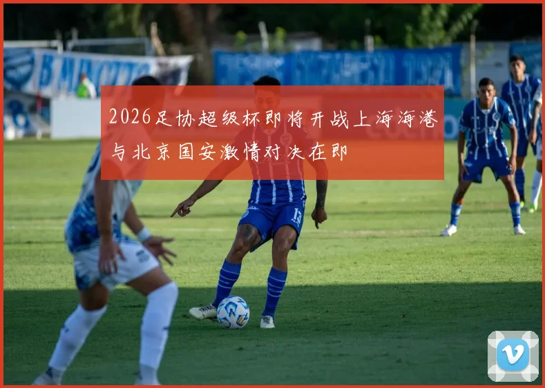 2026足协超级杯即将开战上海海港与北京国安激情对决在即