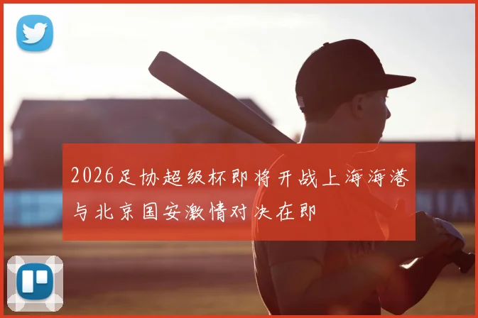 2026足协超级杯即将开战上海海港与北京国安激情对决在即