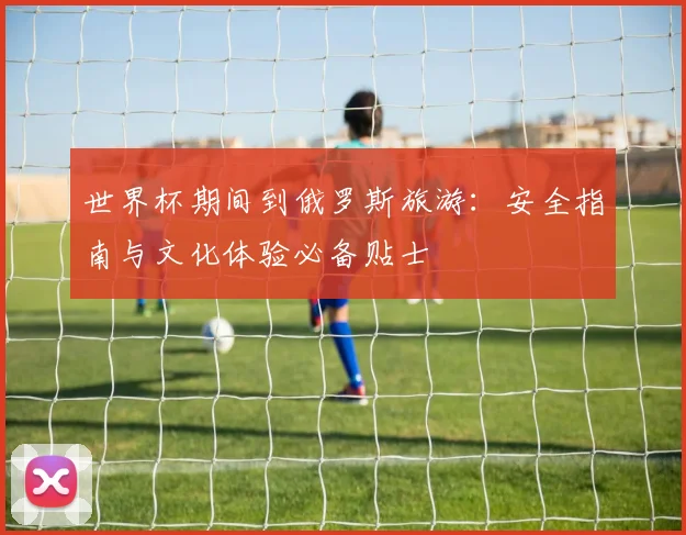 世界杯期间到俄罗斯旅游：安全指南与文化体验必备贴士